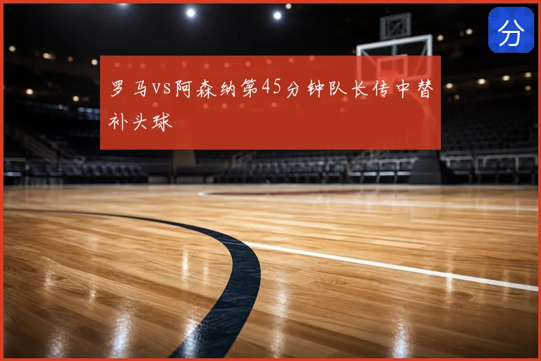 罗马vs阿森纳第45分钟队长传中替补头球